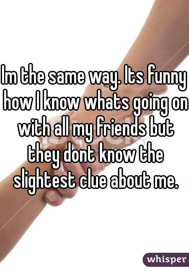 Im the same way. Its funny how I know whats going on with all my friends but they dont know the slightest clue about me.