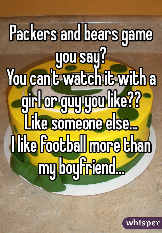 Packers and bears game you say? 
You can't watch it with a girl or guy you like?? 
Like someone else... 
I like football more than my boyfriend...