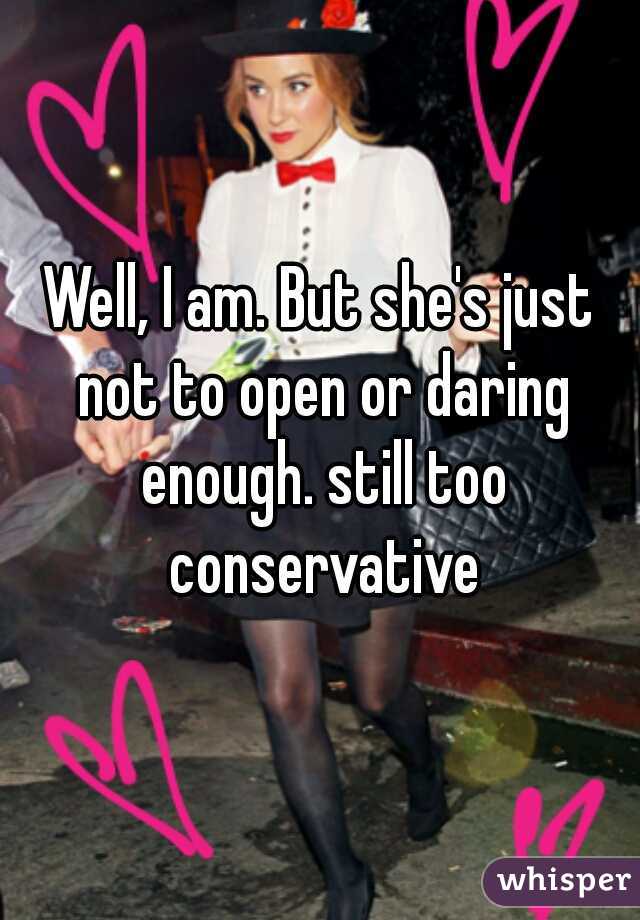 Well, I am. But she's just not to open or daring enough. still too conservative