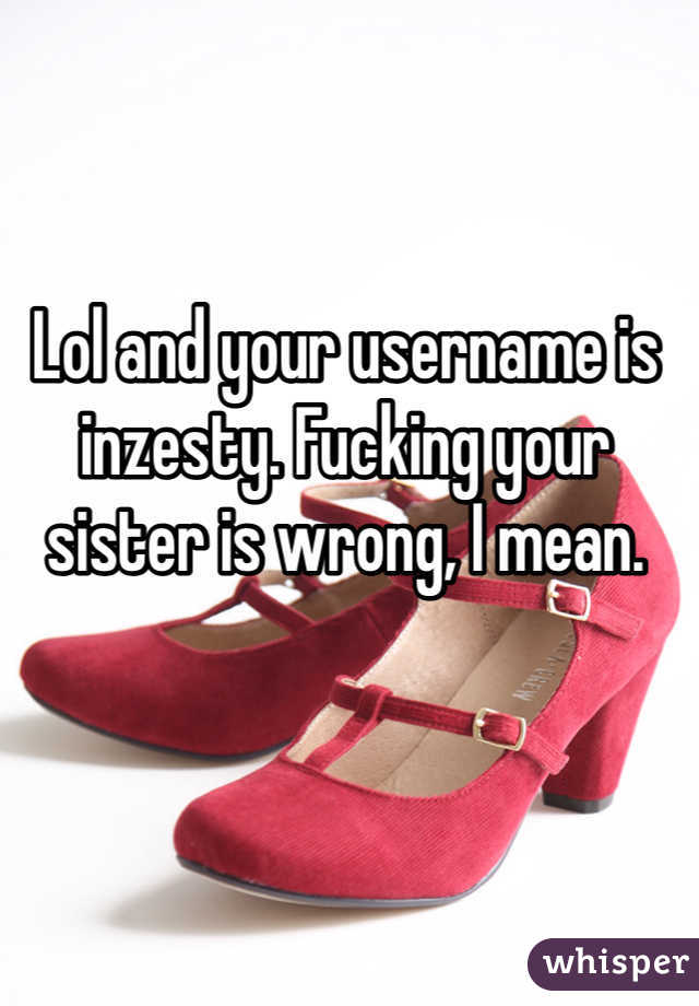 Lol and your username is inzesty. Fucking your sister is wrong, I mean.