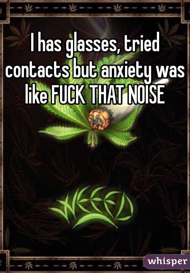 I has glasses, tried contacts but anxiety was like FUCK THAT NOISE