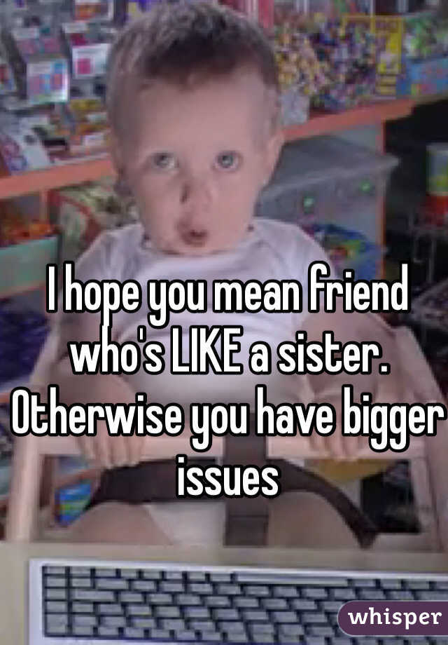 I hope you mean friend who's LIKE a sister. Otherwise you have bigger issues