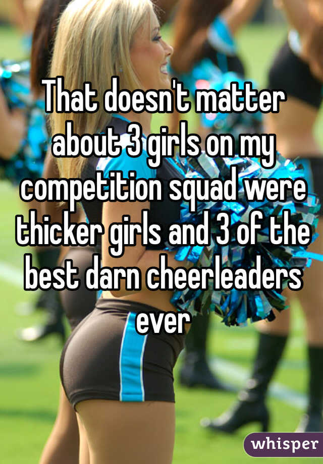 That doesn't matter about 3 girls on my competition squad were thicker girls and 3 of the best darn cheerleaders ever