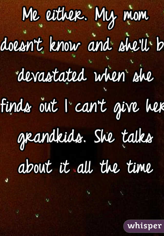 Me either. My mom doesn't know and she'll be devastated when she finds out I can't give her grandkids. She talks about it all the time