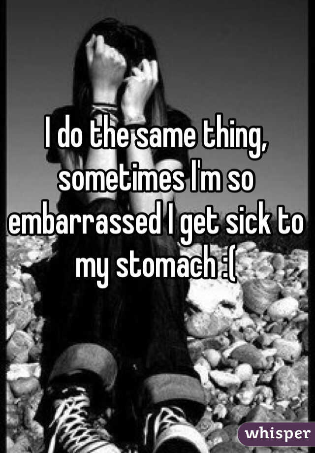 I do the same thing, sometimes I'm so embarrassed I get sick to my stomach :(