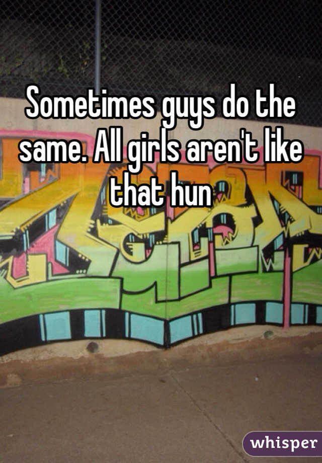 Sometimes guys do the same. All girls aren't like that hun 