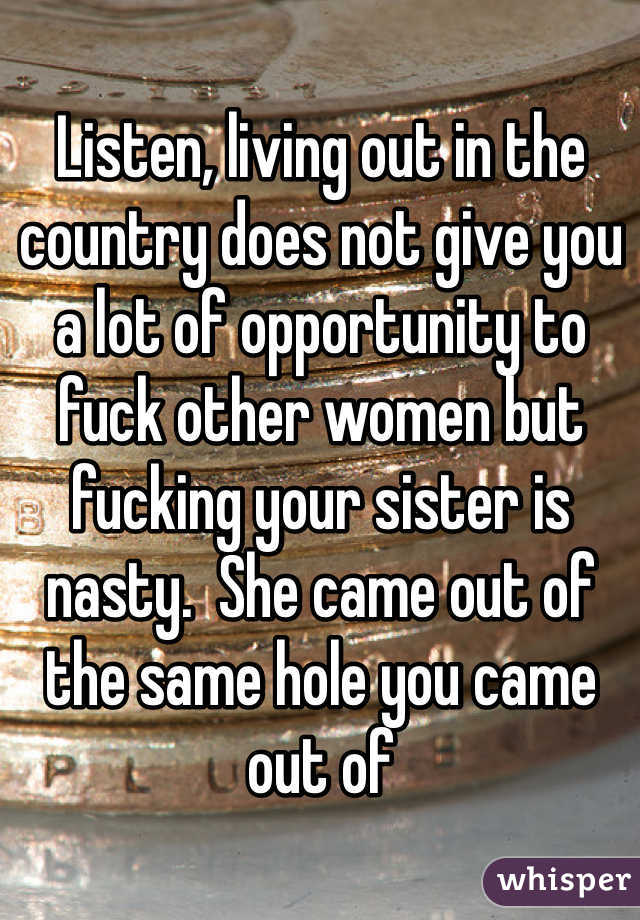 Listen, living out in the country does not give you a lot of opportunity to fuck other women but fucking your sister is nasty.  She came out of the same hole you came out of 