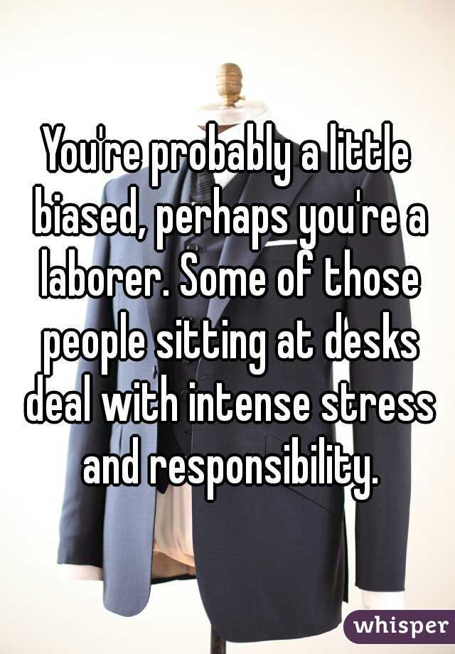 You're probably a little biased, perhaps you're a laborer. Some of those people sitting at desks deal with intense stress and responsibility.