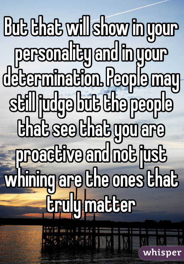 But that will show in your personality and in your determination. People may still judge but the people that see that you are proactive and not just whining are the ones that truly matter
