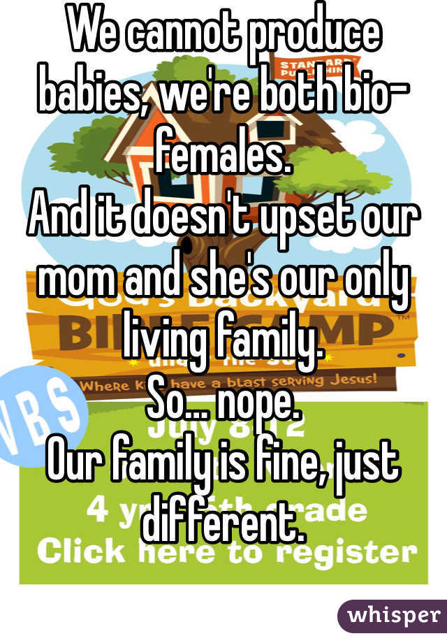 We cannot produce babies, we're both bio-females. 
And it doesn't upset our mom and she's our only living family. 
So… nope. 
Our family is fine, just different. 