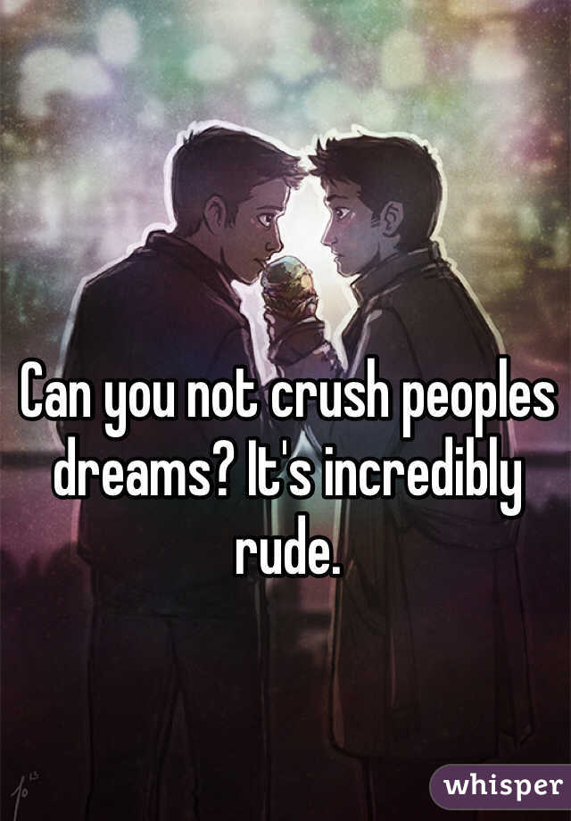 Can you not crush peoples dreams? It's incredibly rude.