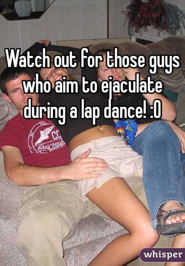 Watch out for those guys who aim to ejaculate during a lap dance! :O