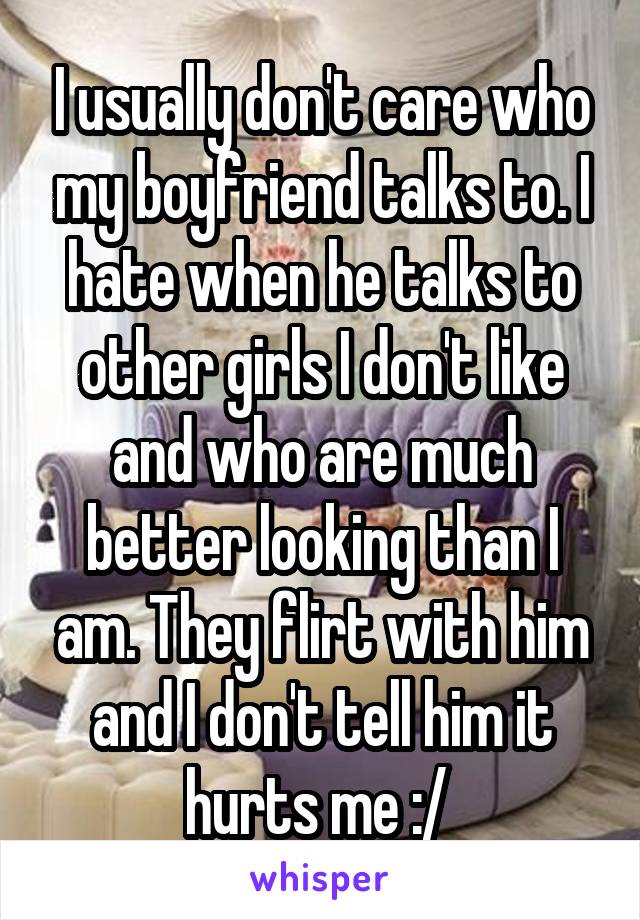 I usually don't care who my boyfriend talks to. I hate when he talks to other girls I don't like and who are much better looking than I am. They flirt with him and I don't tell him it hurts me :/ 