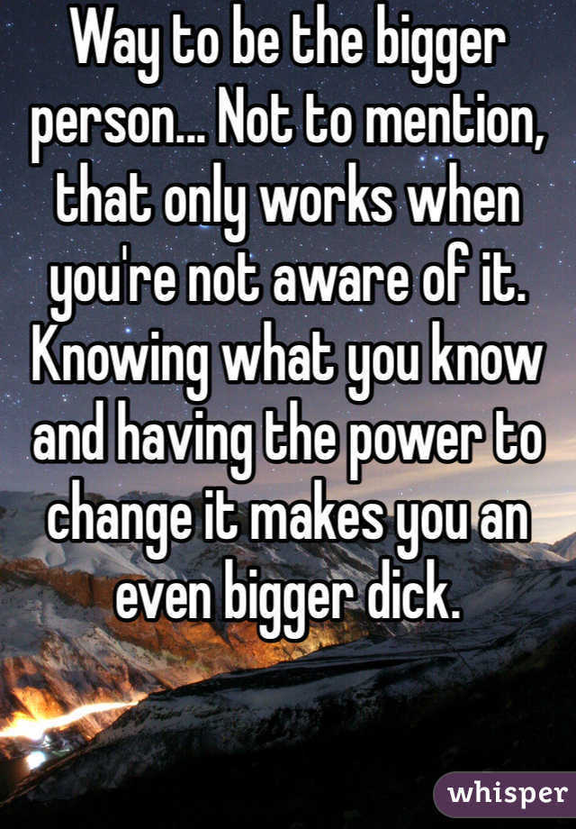 Way to be the bigger person... Not to mention, that only works when you're not aware of it. Knowing what you know and having the power to change it makes you an even bigger dick.