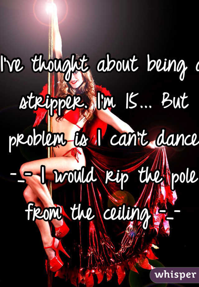 I've thought about being a stripper. I'm 15... But problem is I can't dance -_- I would rip the pole from the ceiling -_-