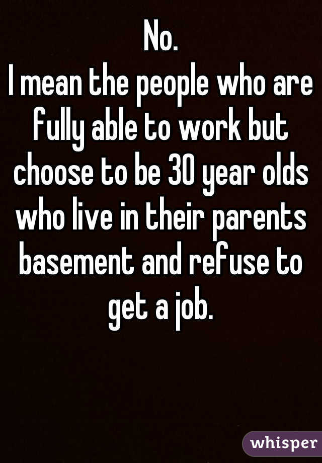 No.
I mean the people who are fully able to work but choose to be 30 year olds who live in their parents basement and refuse to get a job.
