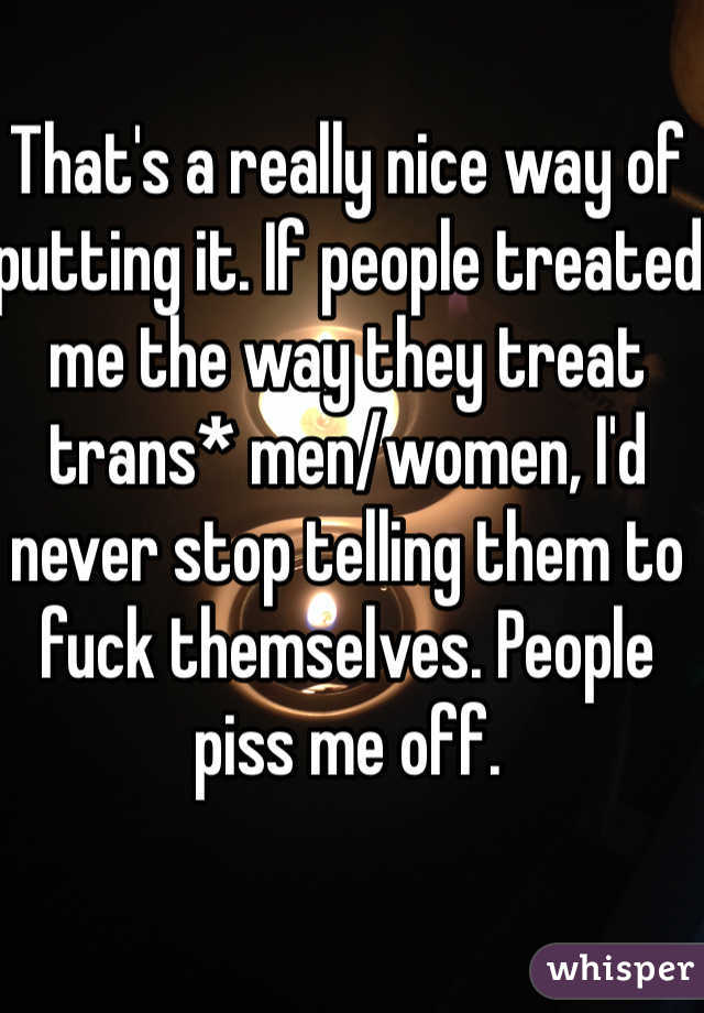 That's a really nice way of putting it. If people treated me the way they treat trans* men/women, I'd never stop telling them to fuck themselves. People piss me off. 