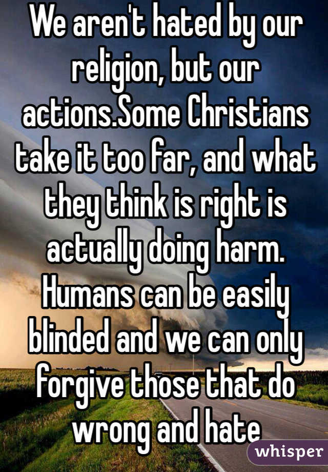 We aren't hated by our religion, but our actions.Some Christians take it too far, and what they think is right is actually doing harm. Humans can be easily blinded and we can only forgive those that do wrong and hate