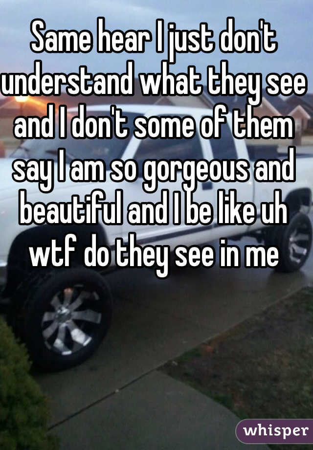 Same hear I just don't understand what they see and I don't some of them say I am so gorgeous and beautiful and I be like uh wtf do they see in me
