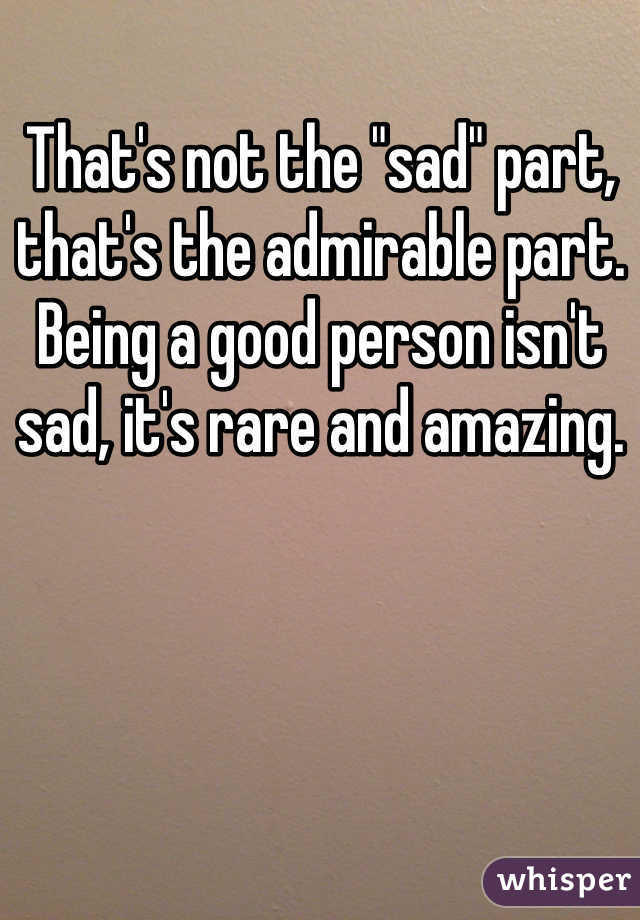 That's not the "sad" part, that's the admirable part. Being a good person isn't sad, it's rare and amazing.