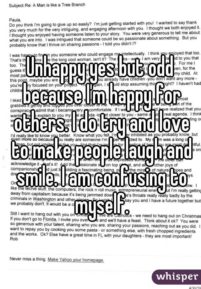 Unhappy yes but odd because I'm happy for others. I do try and love to make people laugh and smile. I am confusing to myself.