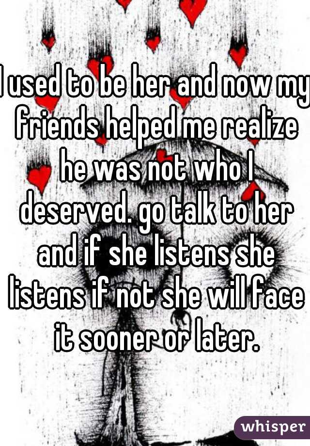 I used to be her and now my friends helped me realize he was not who I deserved. go talk to her and if she listens she listens if not she will face it sooner or later.