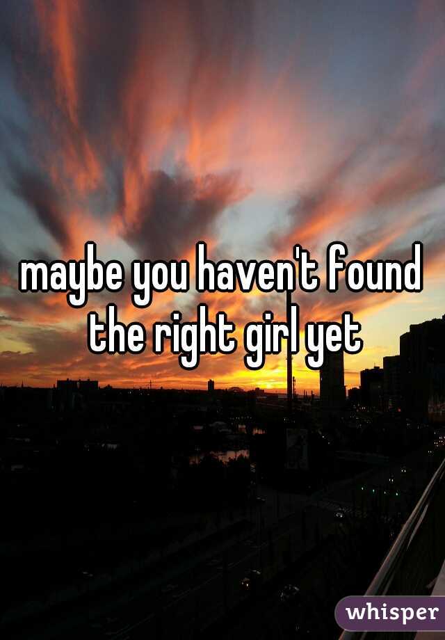 maybe you haven't found the right girl yet