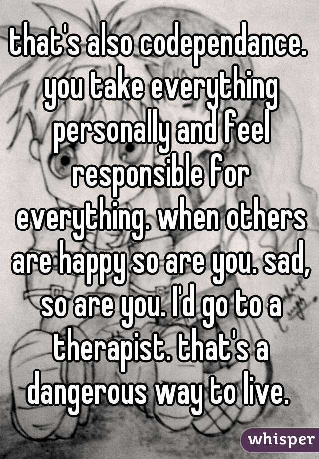 that's also codependance. you take everything personally and feel responsible for everything. when others are happy so are you. sad, so are you. I'd go to a therapist. that's a dangerous way to live. 