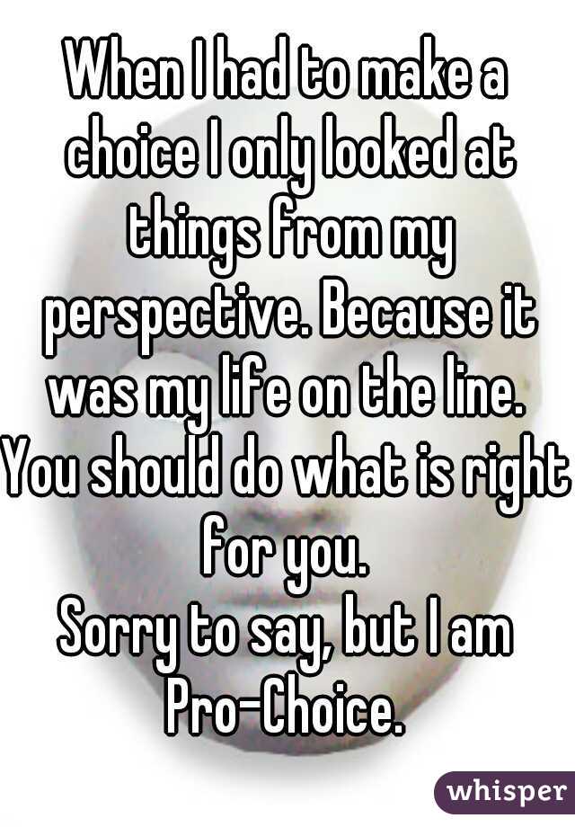 When I had to make a choice I only looked at things from my perspective. Because it was my life on the line. 
You should do what is right for you. 
Sorry to say, but I am Pro-Choice. 