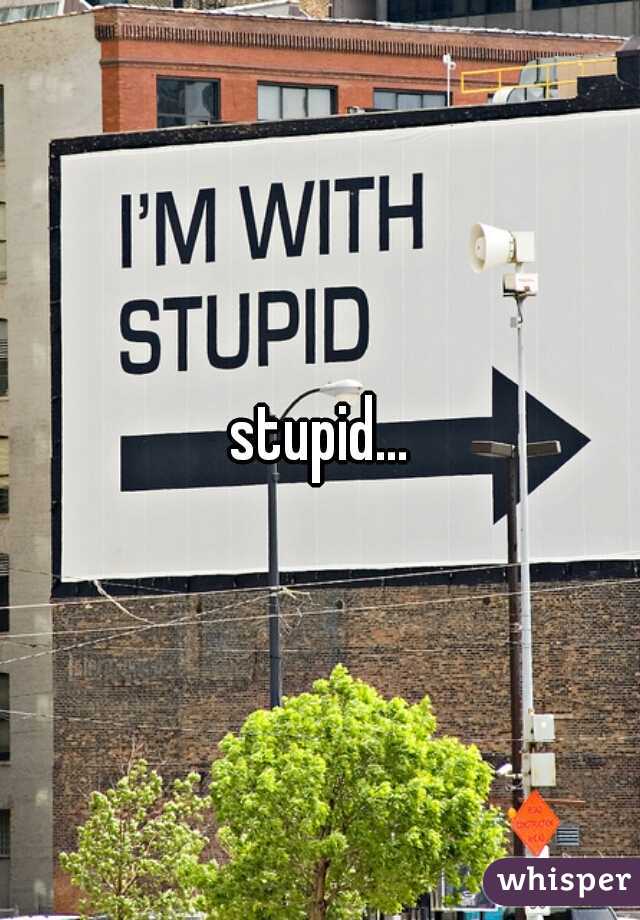 stupid...
