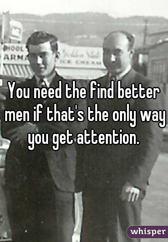 You need the find better men if that's the only way you get attention. 
