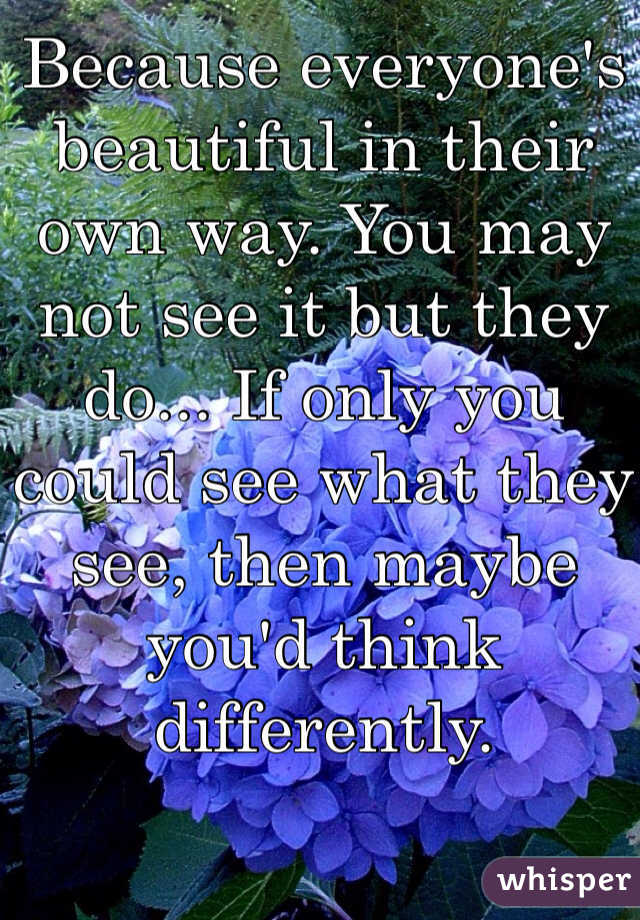 Because everyone's beautiful in their own way. You may not see it but they do... If only you could see what they see, then maybe you'd think differently. 