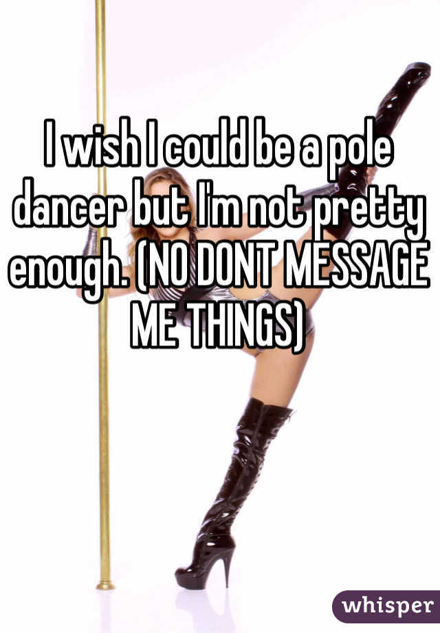 I wish I could be a pole dancer but I'm not pretty enough. (NO DONT MESSAGE ME THINGS)