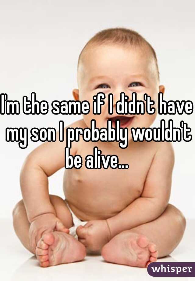 I'm the same if I didn't have my son I probably wouldn't be alive... 