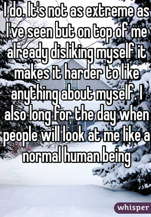 I do. It's not as extreme as I've seen but on top of me already disliking myself it makes it harder to like anything about myself. I also long for the day when people will look at me like a normal human being 
