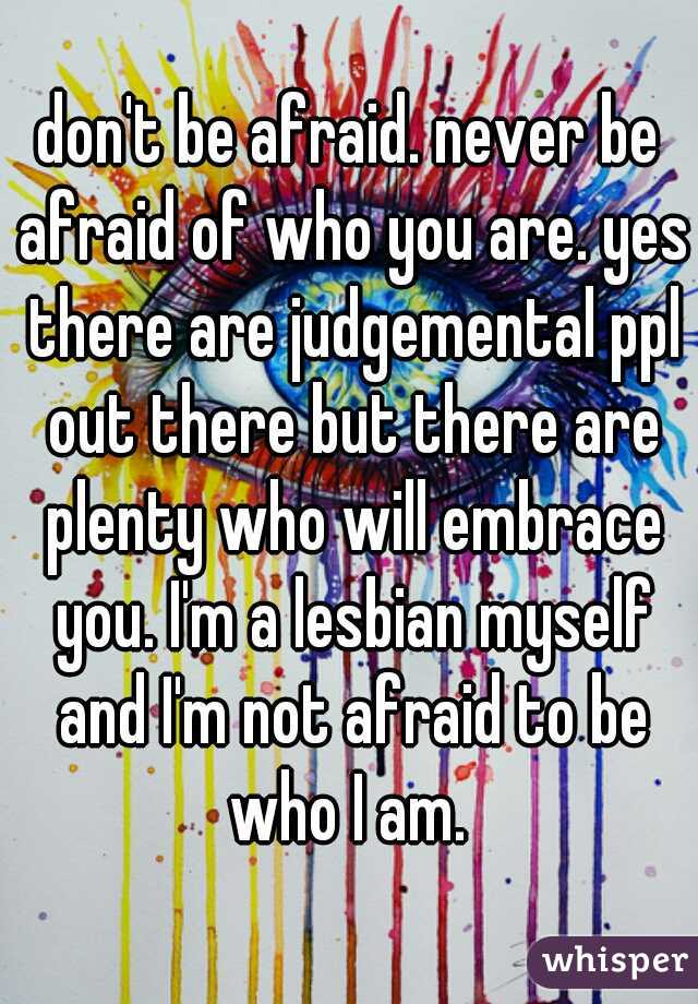 don't be afraid. never be afraid of who you are. yes there are judgemental ppl out there but there are plenty who will embrace you. I'm a lesbian myself and I'm not afraid to be who I am. 