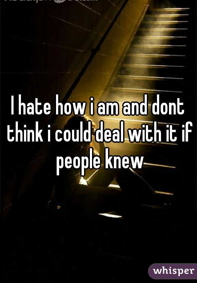 I hate how i am and dont think i could deal with it if people knew