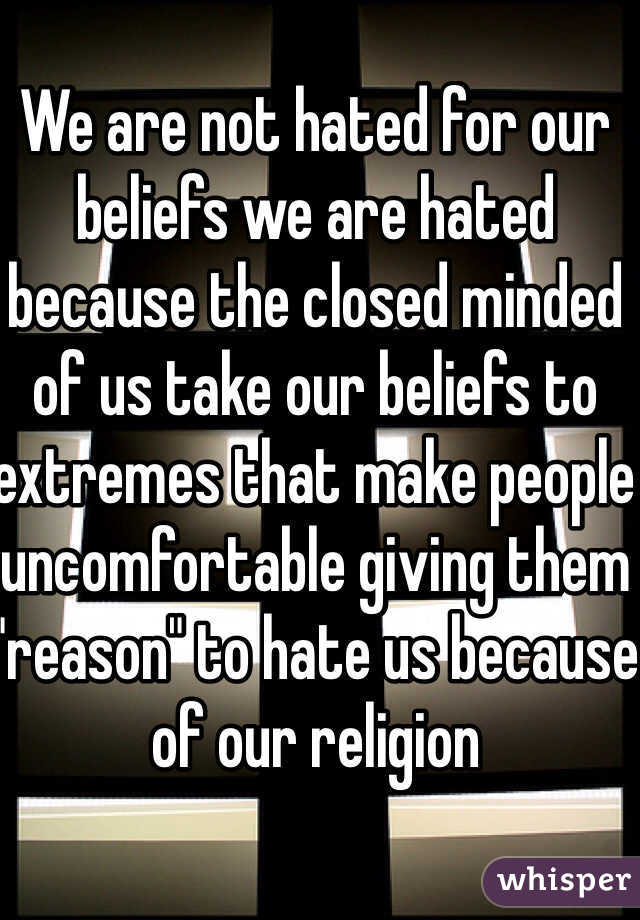 We are not hated for our beliefs we are hated because the closed minded of us take our beliefs to extremes that make people uncomfortable giving them "reason" to hate us because of our religion