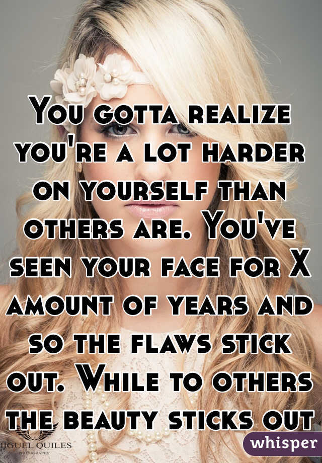 You gotta realize you're a lot harder on yourself than others are. You've seen your face for X amount of years and so the flaws stick out. While to others the beauty sticks out