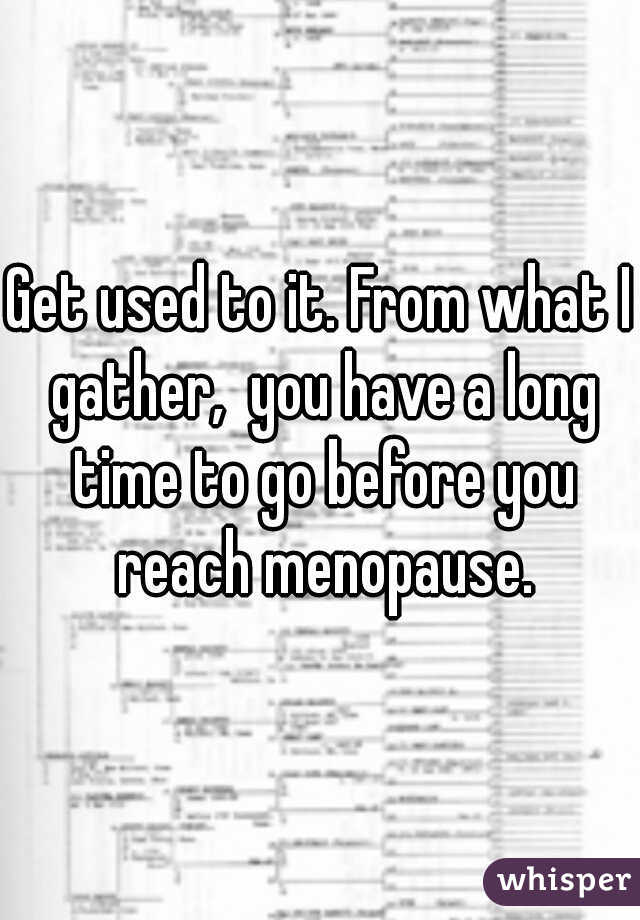 Get used to it. From what I gather,  you have a long time to go before you reach menopause.
