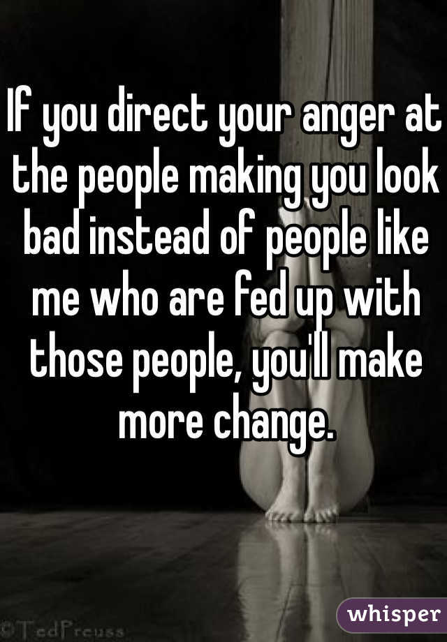 If you direct your anger at the people making you look bad instead of people like me who are fed up with those people, you'll make more change.