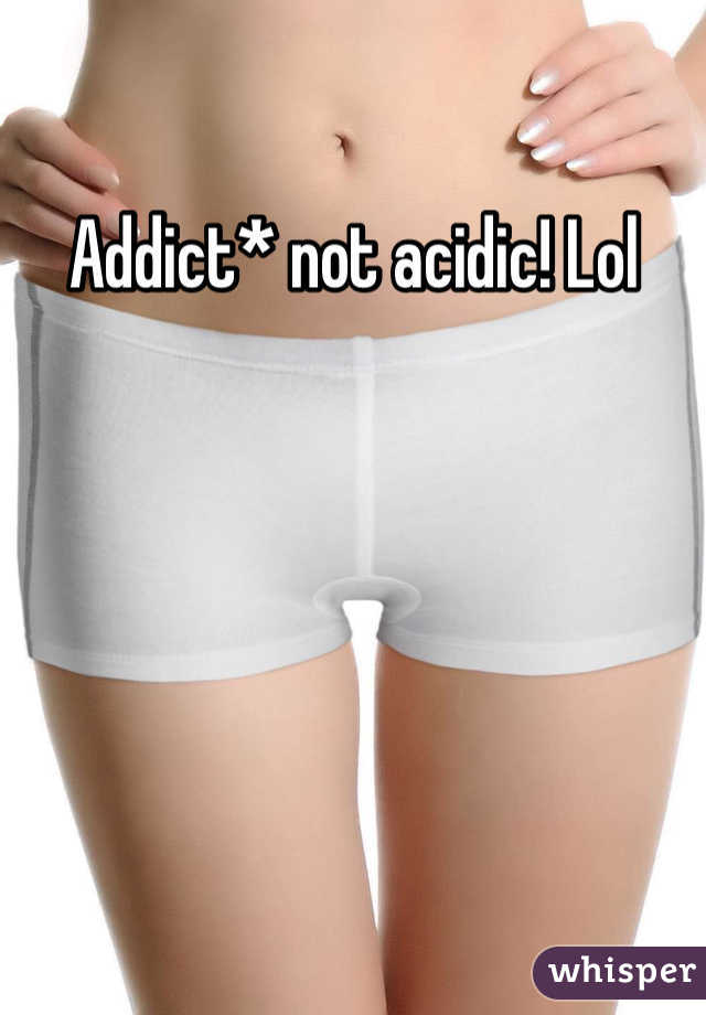 Addict* not acidic! Lol