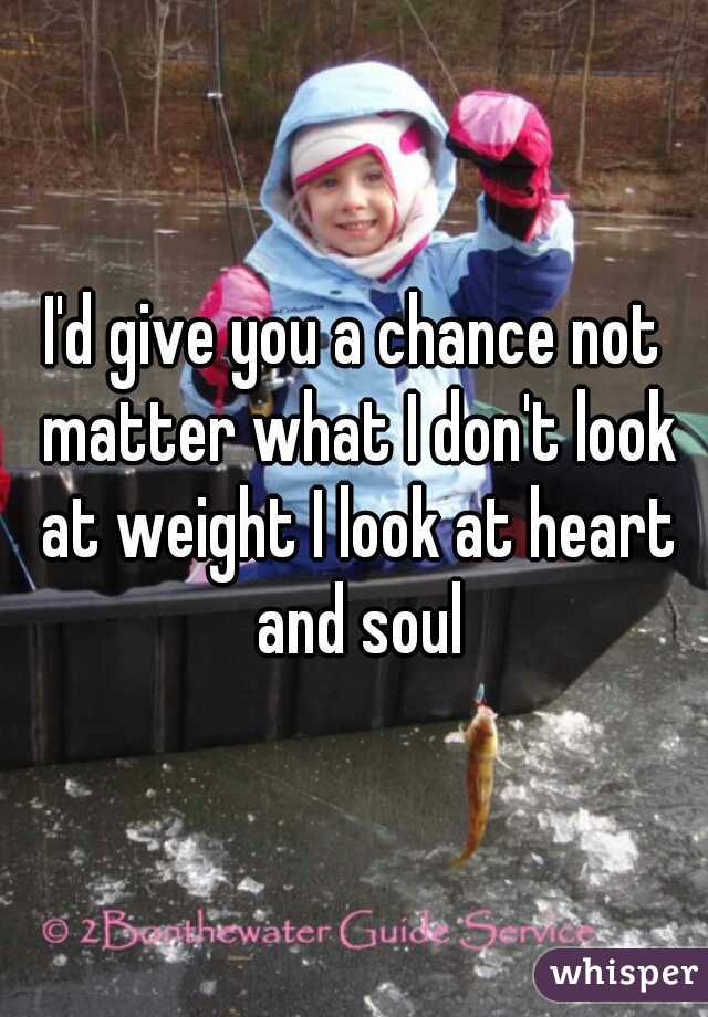 I'd give you a chance not matter what I don't look at weight I look at heart and soul