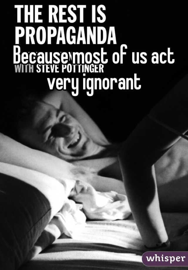 Because most of us act very ignorant 