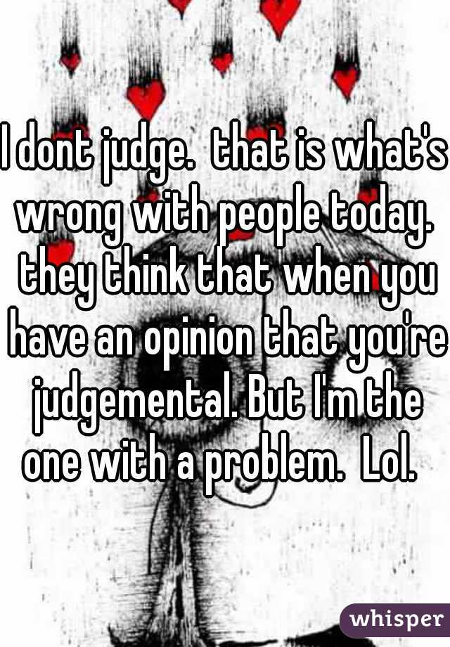I dont judge.  that is what's wrong with people today.  they think that when you have an opinion that you're judgemental. But I'm the one with a problem.  Lol.  