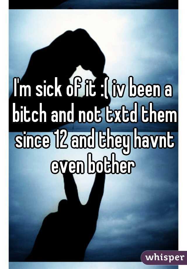 I'm sick of it :( iv been a bitch and not txtd them since 12 and they havnt even bother 