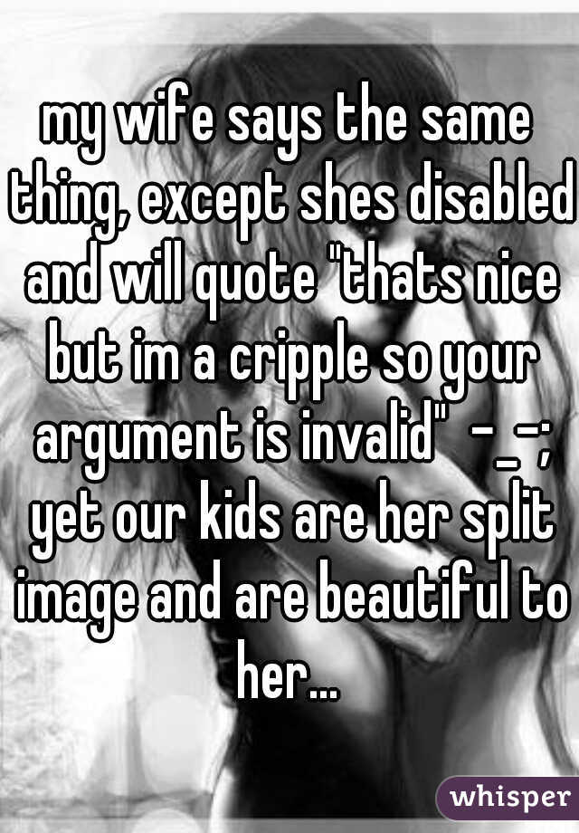 my wife says the same thing, except shes disabled and will quote "thats nice but im a cripple so your argument is invalid"  -_-; yet our kids are her split image and are beautiful to her... 