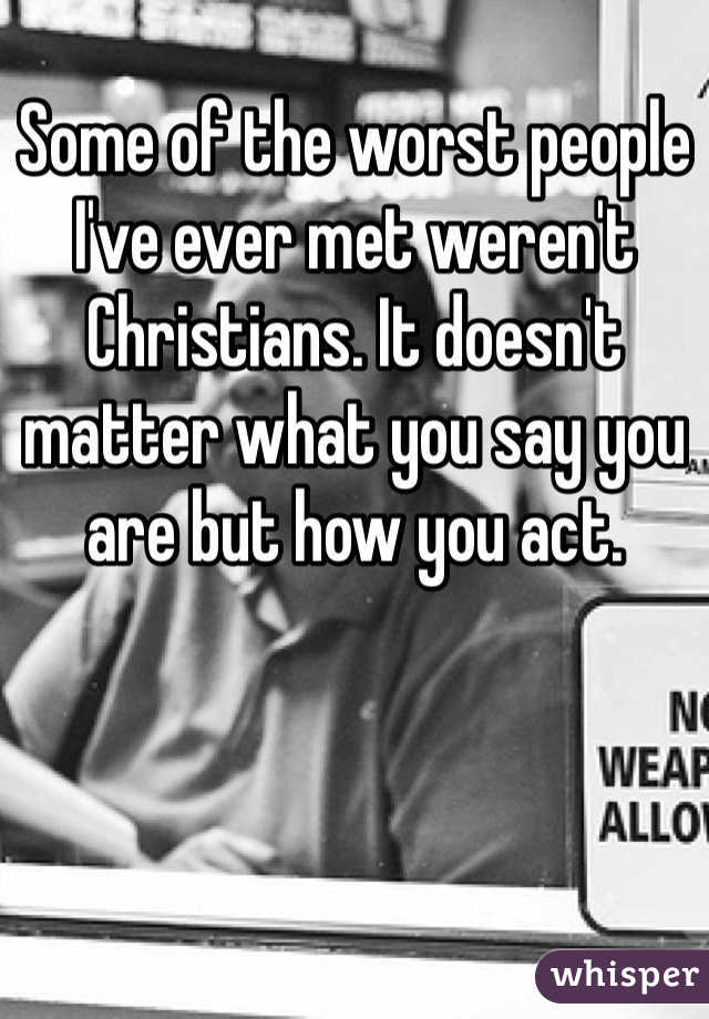 Some of the worst people I've ever met weren't Christians. It doesn't matter what you say you are but how you act. 
