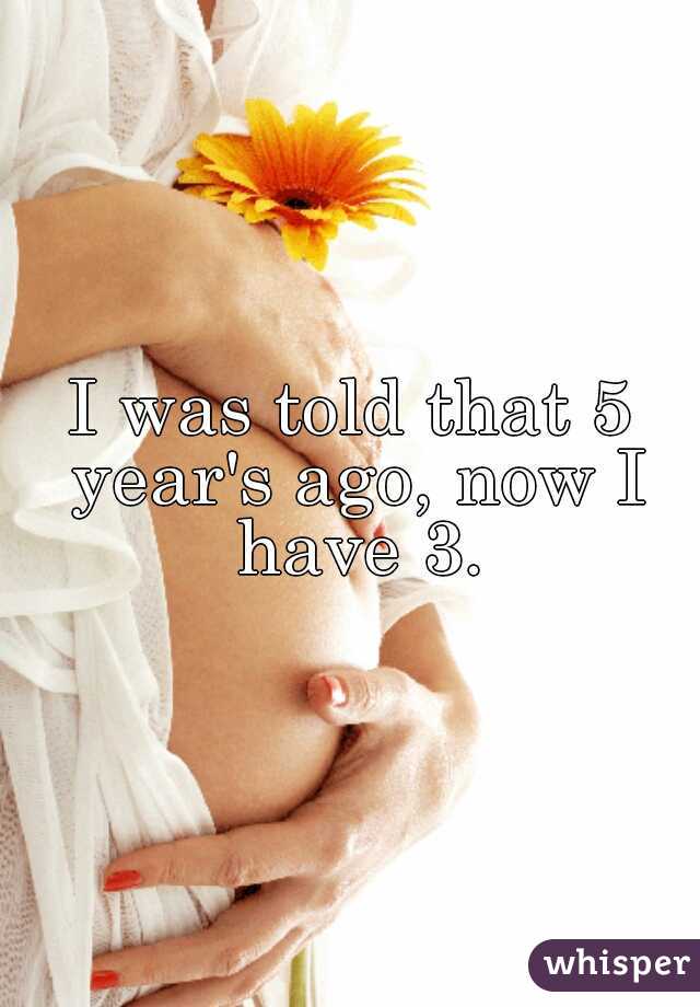 I was told that 5 year's ago, now I have 3.