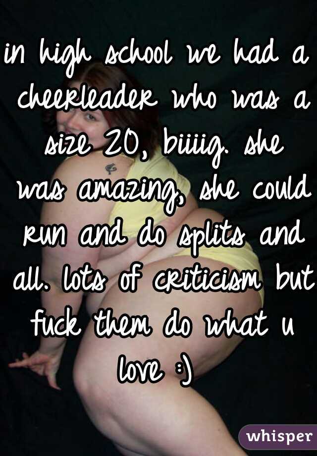 in high school we had a cheerleader who was a size 20, biiiig. she was amazing, she could run and do splits and all. lots of criticism but fuck them do what u love :) 